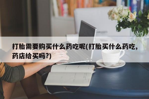 伊宁市打胎药私人店联系方式打胎需要购买什么药吃呢(打胎买什么药吃,药店给买吗?)